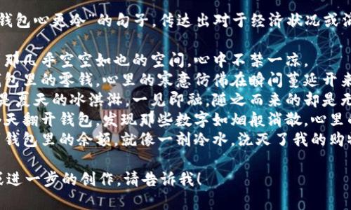 以下是一些表达“看到钱包心更冷”的句子，传达出对于经济状况或消费后感到沮丧的情感：

1. 每次打开钱包，看到那几乎空空如也的空间，心中不禁一凉。
2. 那一刻，当我翻看钱包里的零钱，心里的寒意仿佛在瞬间蔓延开来。
3. 钱包里的钞票就像是夏天的冰淇淋，一见即融，随之而来的却是无尽的凉意。
4. 昨天刚发了工资，今天翻开钱包，发现那些数字如烟般消散，心里的冷意瞬间袭来。
5. 每次走进商店，看到钱包里的余额，就像一剂冷水，浇灭了我的购物热情。

如果你需要更多句子或进一步的创作，请告诉我！